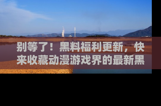 别等了！黑料福利更新，快来收藏动漫游戏界的最新黑料吧！