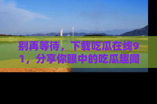别再等待，下载吃瓜在线91，分享你眼中的吃瓜趣闻吧！