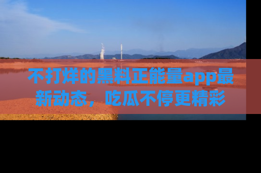 不打烊的黑料正能量app最新动态，吃瓜不停更精彩