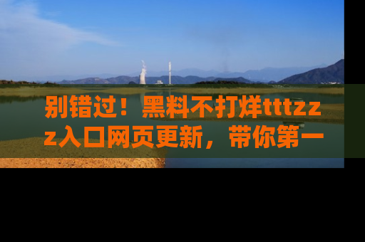 别错过！黑料不打烊tttzzz入口网页更新，带你第一时间了解最新动态！