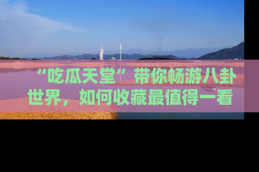 “吃瓜天堂”带你畅游八卦世界,如何收藏最值得一看的趣闻?