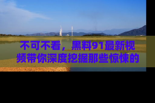 不可不看，黑料91最新视频带你深度挖掘那些惊悚的黑料内幕！