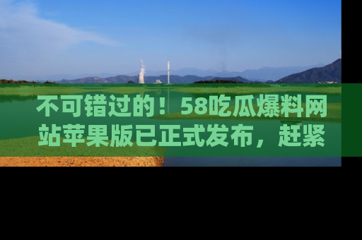 不可错过的！58吃瓜爆料网站苹果版已正式发布，赶紧体验！