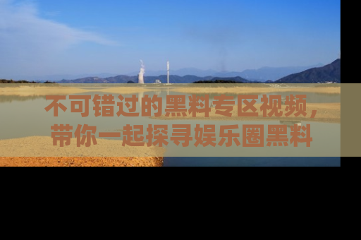 不可错过的黑料专区视频，带你一起探寻娱乐圈黑料