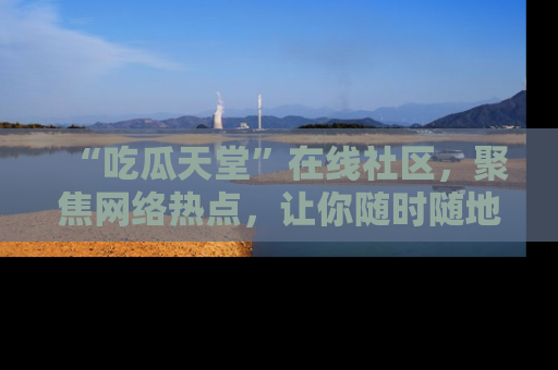 “吃瓜天堂”在线社区,聚焦网络热点,让你随时随地吃瓜不停