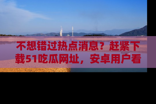 不想错过热点消息？赶紧下载51吃瓜网址，安卓用户看这边！