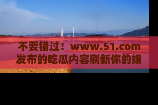 不要错过！www.51.com发布的吃瓜内容刷新你的娱乐认知