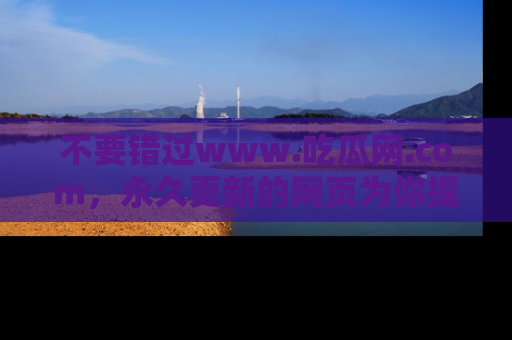 不要错过www.吃瓜网.com,永久更新的网页为你提供吃瓜盛宴!