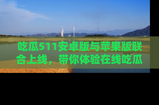 吃瓜511安卓版与苹果版联合上线,带你体验在线吃瓜新天地