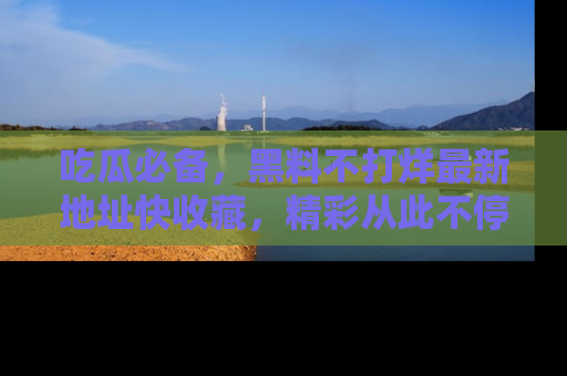 吃瓜必备,黑料不打烊最新地址快收藏,精彩从此不停!