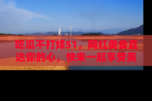吃瓜不打烊51，网红美食直达你的心，快来一起享受美好时光！