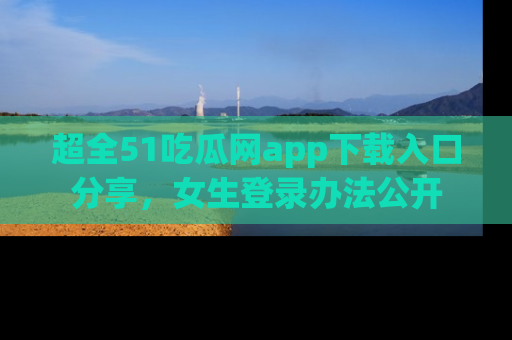 超全51吃瓜网app下载入口分享,女生登录办法公开