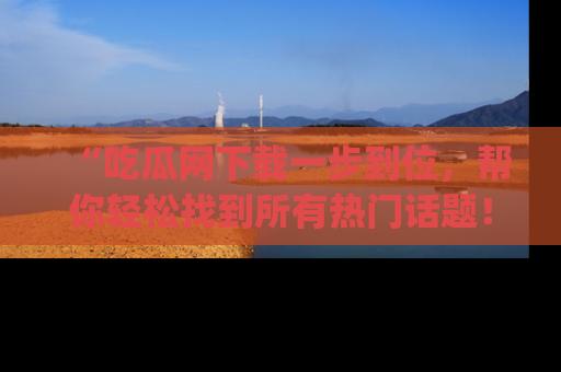 “吃瓜网下载一步到位,帮你轻松找到所有热门话题!”网址:www.chiguaw.com
