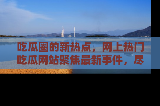 吃瓜圈的新热点，网上热门吃瓜网站聚焦最新事件，尽在吃瓜网站！