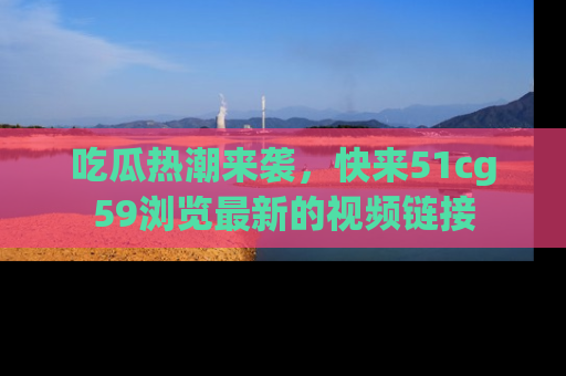 吃瓜热潮来袭,快来51cg59浏览最新的视频链接