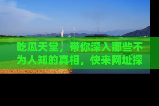 吃瓜天堂，带你深入那些不为人知的真相，快来网址探索吧！