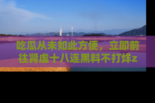 吃瓜从未如此方便，立即前往肾虚十八连黑料不打烊zzzttt，发现更多精彩，地址在这里！