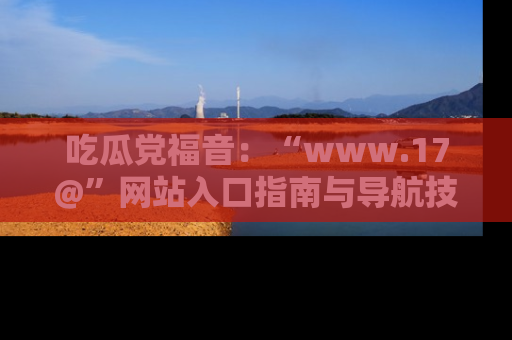 吃瓜党福音：“www.17@”网站入口指南与导航技巧全解析