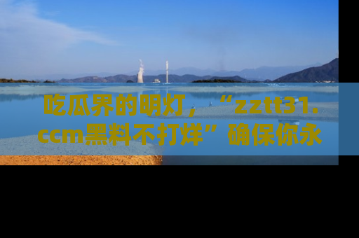 吃瓜界的明灯，“zztt31.ccm黑料不打烊”确保你永不迷路！