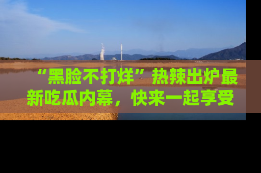 “黑脸不打烊”热辣出炉最新吃瓜内幕,快来一起享受这份乐趣吧!