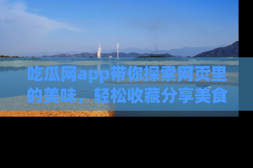 吃瓜网app带你探索网页里的美味,轻松收藏分享美食秘笈