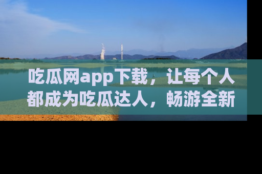 吃瓜网app下载,让每个人都成为吃瓜达人,畅游全新网页!