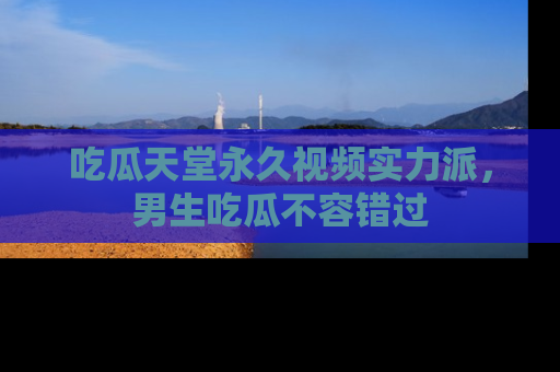 吃瓜天堂永久视频实力派,男生吃瓜不容错过