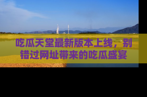 吃瓜天堂最新版本上线,别错过网址带来的吃瓜盛宴
