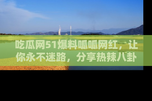 吃瓜网51爆料呱呱网红,让你永不迷路,分享热辣八卦速递!