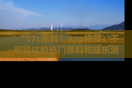 “17c黑料”app推荐:不可错过的热门黑料和娱乐消息