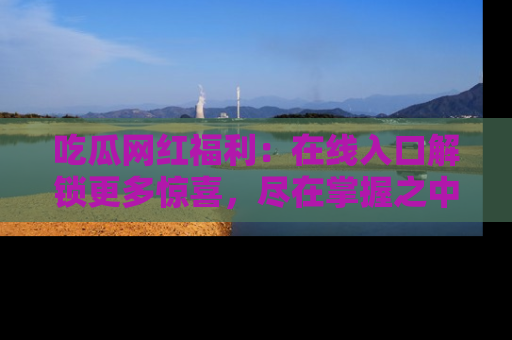 吃瓜网红福利:在线入口解锁更多惊喜,尽在掌握之中