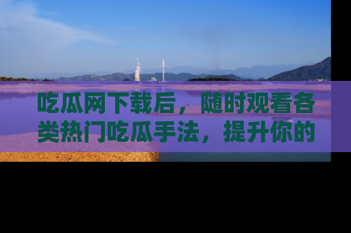 吃瓜网下载后,随时观看各类热门吃瓜手法,提升你的社交技能!