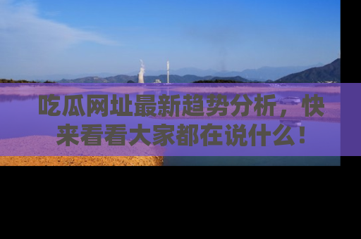吃瓜网址最新趋势分析,快来看看大家都在说什么!