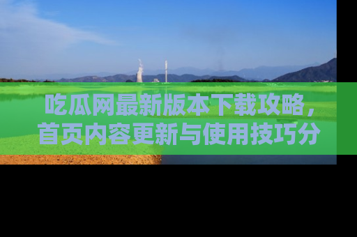 吃瓜网最新版本下载攻略,首页内容更新与使用技巧分享