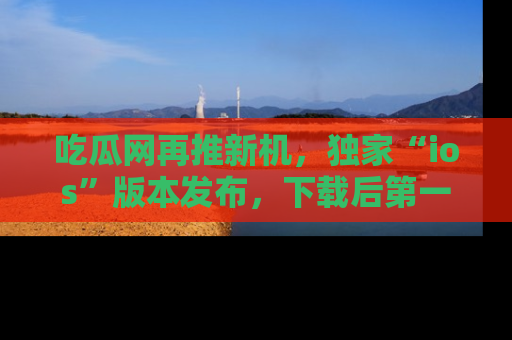 吃瓜网再推新机,独家“ios”版本发布,下载后第一时间获取热点吃瓜信息!