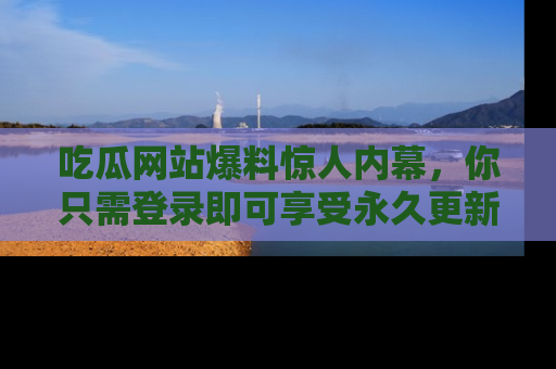 吃瓜网站爆料惊人内幕,你只需登录即可享受永久更新服务!