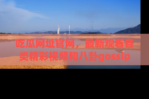吃瓜网址官网,最新观看各类精彩视频和八卦gossip