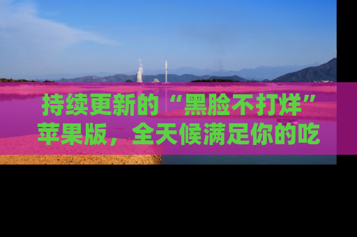 持续更新的“黑脸不打烊”苹果版,全天候满足你的吃瓜需求!