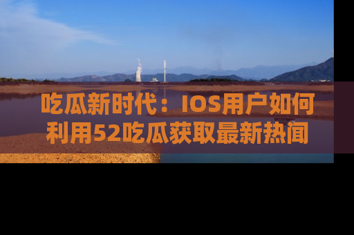 吃瓜新时代:IOS用户如何利用52吃瓜获取最新热闻