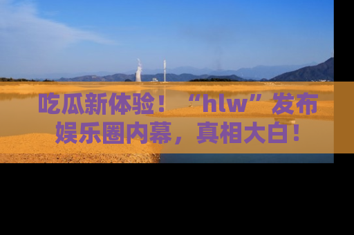 吃瓜新体验!“hlw”发布娱乐圈内幕,真相大白!