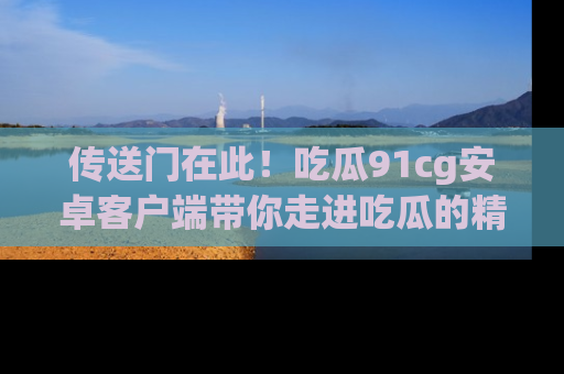 传送门在此!吃瓜91cg安卓客户端带你走进吃瓜的精彩世界