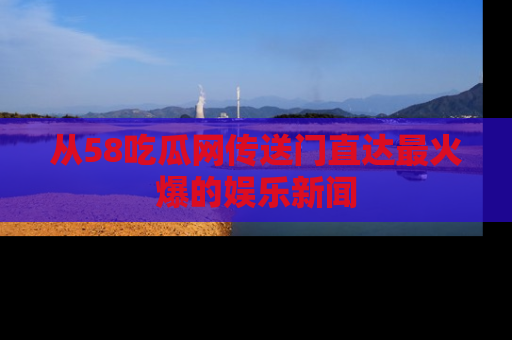 从58吃瓜网传送门直达最火爆的娱乐新闻