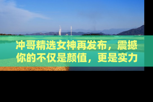 冲哥精选女神再发布,震撼你的不仅是颜值,更是实力!