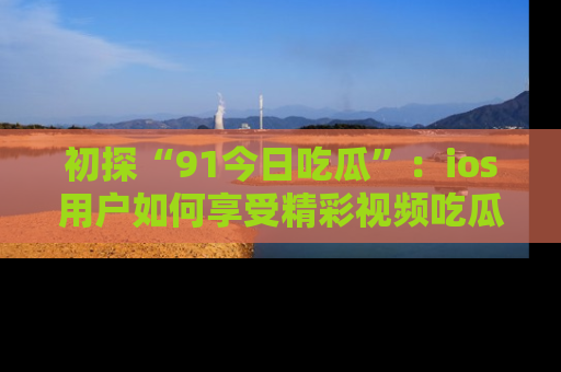 初探“91今日吃瓜”:ios用户如何享受精彩视频吃瓜时光