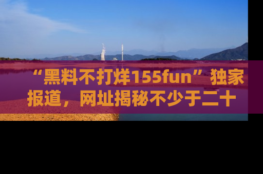 “黑料不打烊155fun”独家报道,网址揭秘不少于二十条惊人黑料新闻!