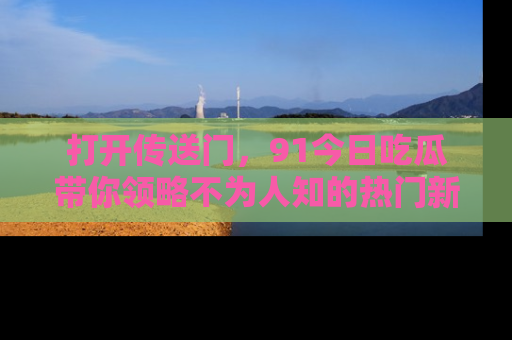 打开传送门，91今日吃瓜带你领略不为人知的热门新闻！