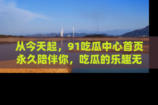 从今天起，91吃瓜中心首页永久陪伴你，吃瓜的乐趣无穷无尽！