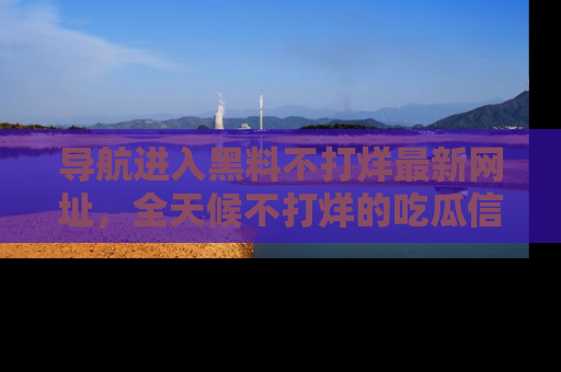 导航进入黑料不打烊最新网址，全天候不打烊的吃瓜信息为你奉上！