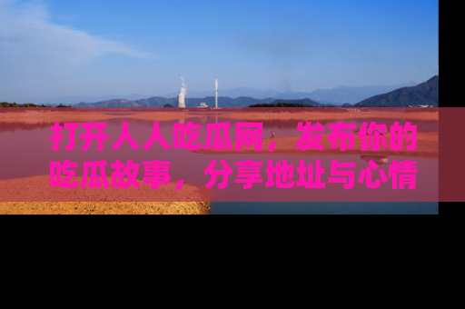打开人人吃瓜网，发布你的吃瓜故事，分享地址与心情！