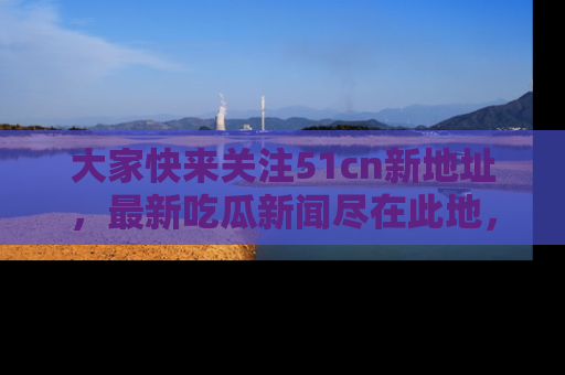大家快来关注51cn新地址，最新吃瓜新闻尽在此地，绝对不容错过哦！